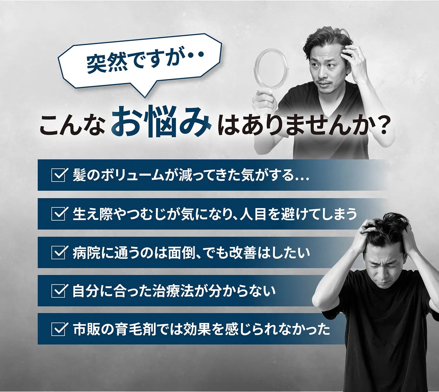 突然ですがこんなお悩みありませんか？ 髪のボリュームが減ってきた気がする 生え際やつむじが気になり、人目を避けてしまう 病院に通うのは面倒、でも改善はしたい 自分に合った治療法が分からない 市販の育毛剤では効果を感じられなかった
