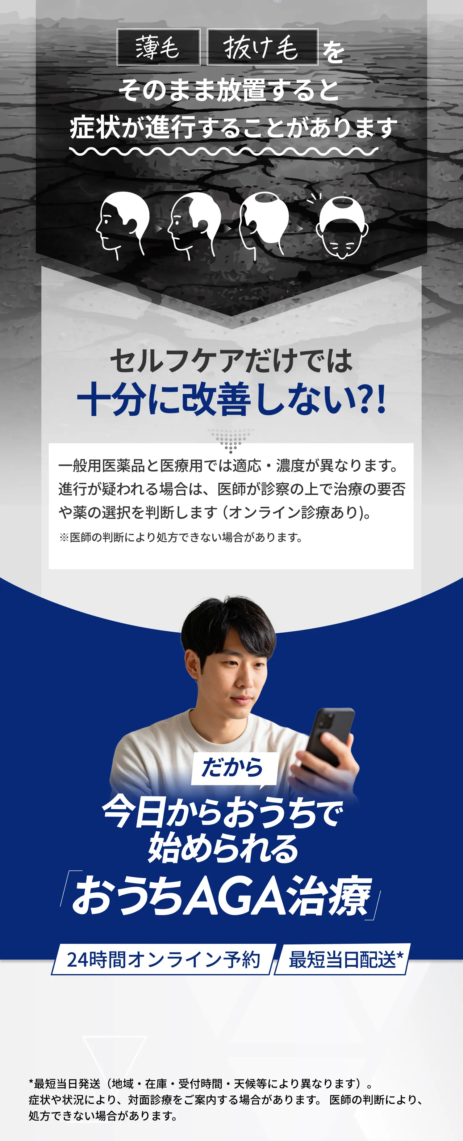 薄毛 抜け毛をそのまま放置すると症状が進行することがあります セルフケアだけでは十分に改善しない?! 一般用医薬品と医療用では適応・濃度が異なります。進行が疑われる場合は、医師が診察の上で治療の要否や薬の選択を判断します（オンライン診療あり）。※医師の判断により処方できない場合があります。だから今日からおうちで始められる「おうちAGA治療」24時間オンライン予約 最短当日配送* *最短当日発送（地域・在庫・受付時間・天候等により異なります）。症状や状況により、対面診療をご案内する場合があります。 医師の判断により、処方できない場合があります。